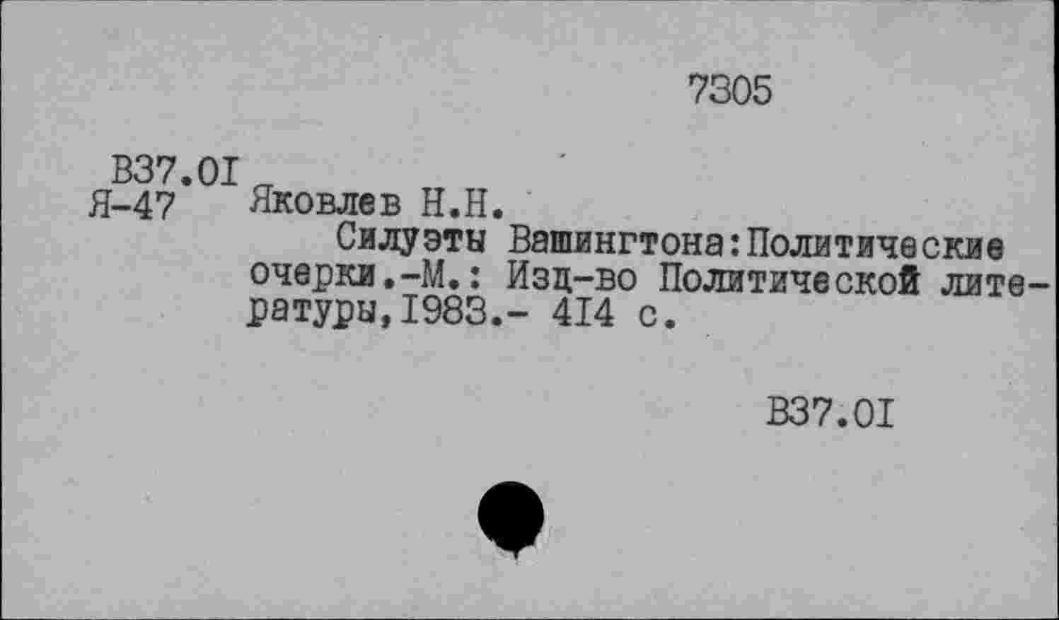 ﻿7305
В37.01
Я-47 Яковлев Н.Н.
Силуэты Вашингтона‘.Политические очерки.-М.: Изд-во Политической литературы, 1983.- 414 с.
В37.01
ф